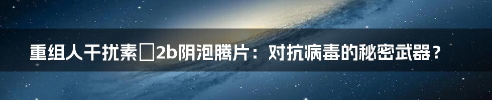 重组人干扰素α2b阴泡腾片：对抗病毒的秘密武器？