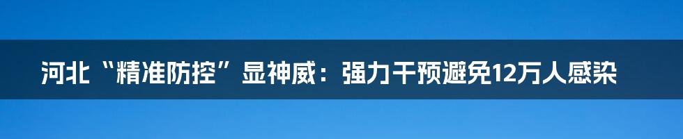 河北“精准防控”显神威：强力干预避免12万人感染