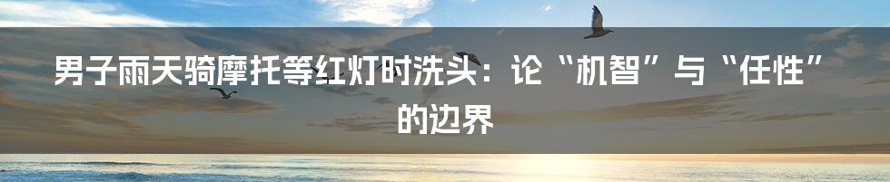 男子雨天骑摩托等红灯时洗头:论“机智”与“任性”的边界