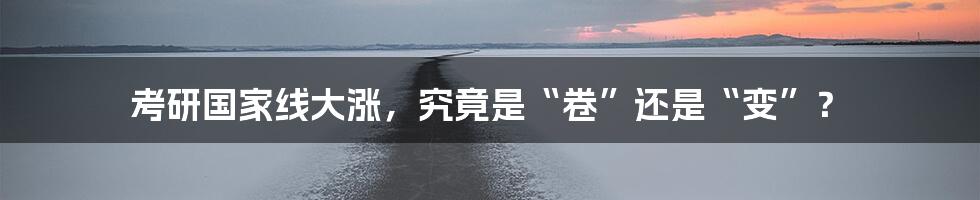 考研国家线大涨,究竟是“卷”还是“变”?