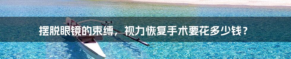 摆脱眼镜的束缚,视力恢复手术要花多少钱?