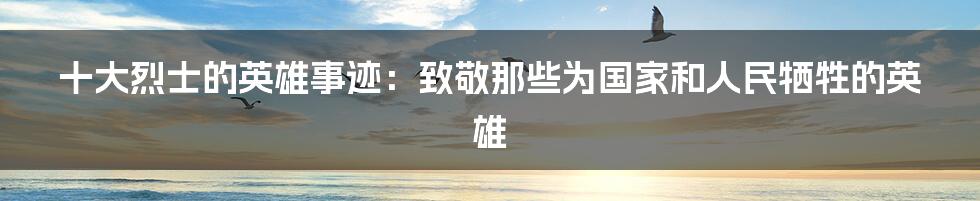 十大烈士的英雄事迹:致敬那些为国家和人民牺牲的英雄