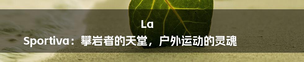 La Sportiva:攀岩者的天堂,户外运动的灵魂