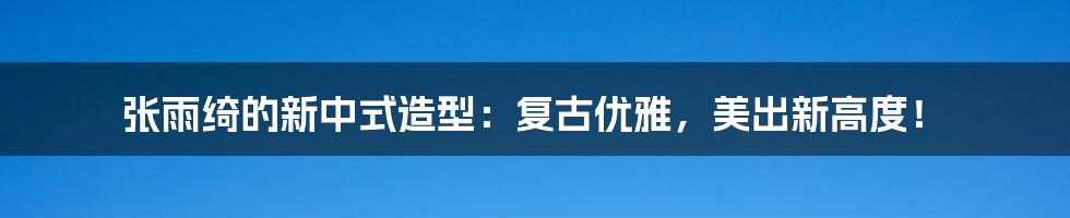 张雨绮的新中式造型:复古优雅,美出新高度!