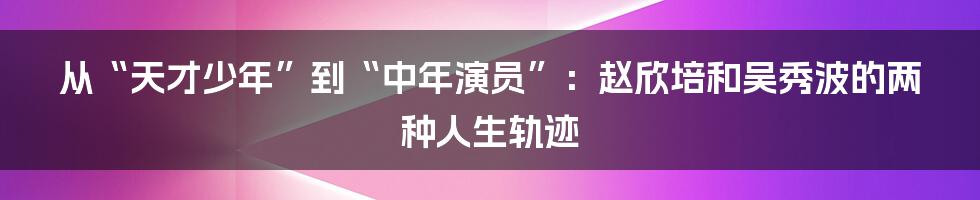 从“天才少年”到“中年演员”:赵欣培和吴秀波的两种人生轨迹