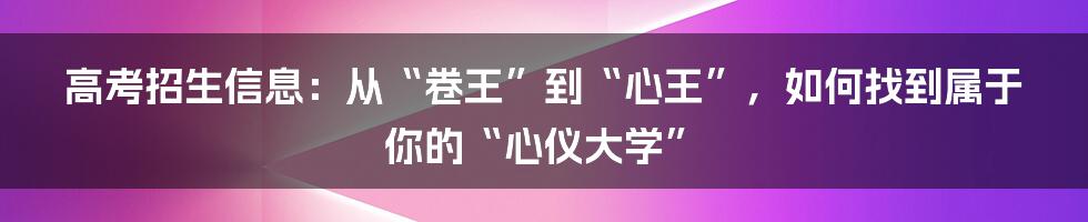 高考招生信息:从“卷王”到“心王”,如何找到属于你的“心仪大学”