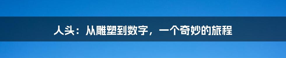 人头:从雕塑到数字,一个奇妙的旅程