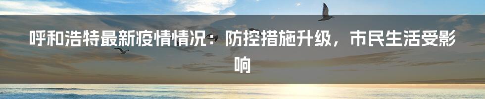 呼和浩特最新疫情情况:防控措施升级,市民生活受影响