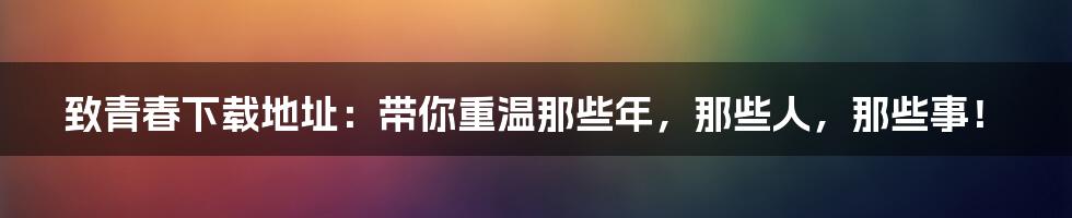 致青春下载地址:带你重温那些年,那些人,那些事!