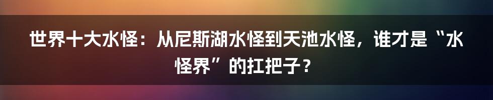 世界十大水怪:从尼斯湖水怪到天池水怪,谁才是“水怪界”的扛把子?