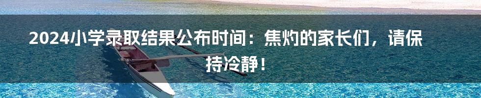 2024小学录取结果公布时间:焦灼的家长们,请保持冷静!