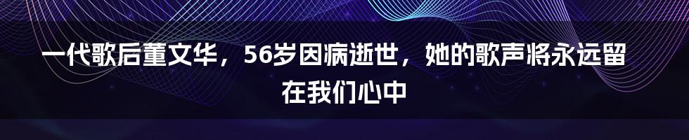 一代歌后董文华,56岁因病逝世,她的歌声将永远留在我们心中