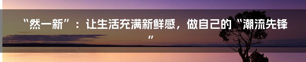 “然一新”:让生活充满新鲜感,做自己的“潮流先锋”