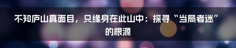 不知庐山真面目,只缘身在此山中:探寻“当局者迷”的根源