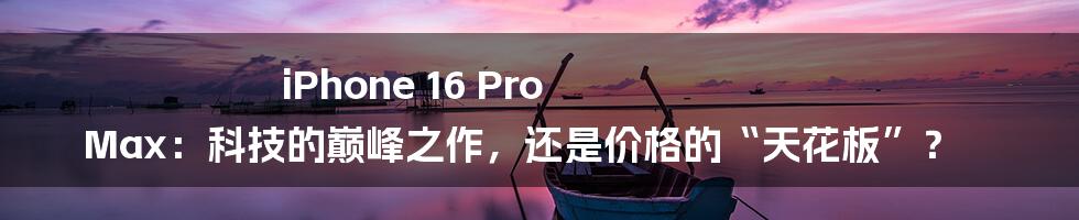 iPhone 16 Pro Max:科技的巅峰之作,还是价格的“天花板”?
