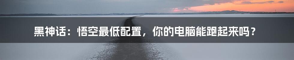 黑神话：悟空最低配置，你的电脑能跑起来吗？