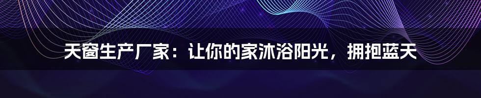 天窗生产厂家:让你的家沐浴阳光,拥抱蓝天