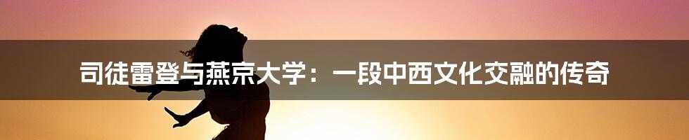 司徒雷登与燕京大学:一段中西文化交融的传奇