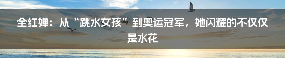 全红婵:从“跳水女孩”到奥运冠军,她闪耀的不仅仅是水花