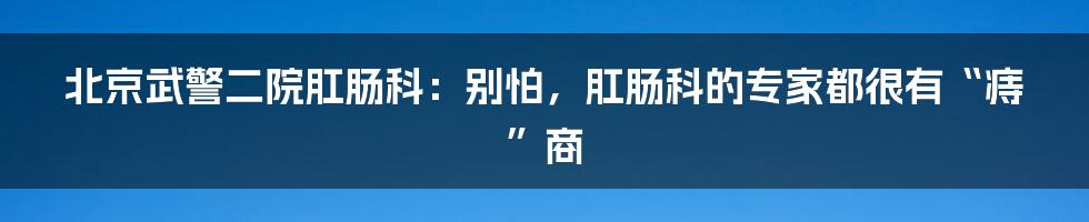 北京武警二院肛肠科:别怕,肛肠科的专家都很有“痔”商