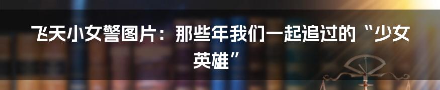 飞天小女警图片:那些年我们一起追过的“少女英雄”