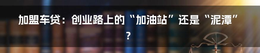 加盟车贷:创业路上的“加油站”还是“泥潭”?