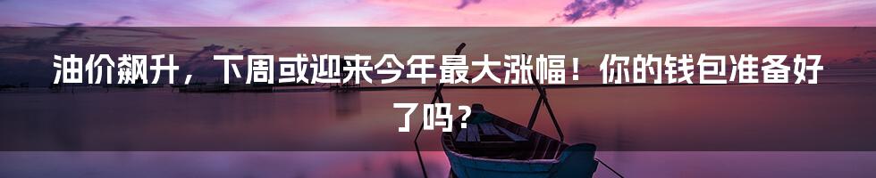 油价飙升,下周或迎来今年最大涨幅!你的钱包准备好了吗?