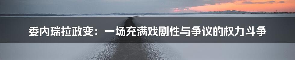 委内瑞拉政变：一场充满戏剧性与争议的权力斗争
