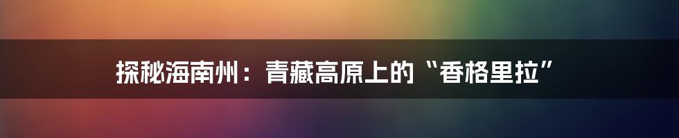 探秘海南州:青藏高原上的“香格里拉”