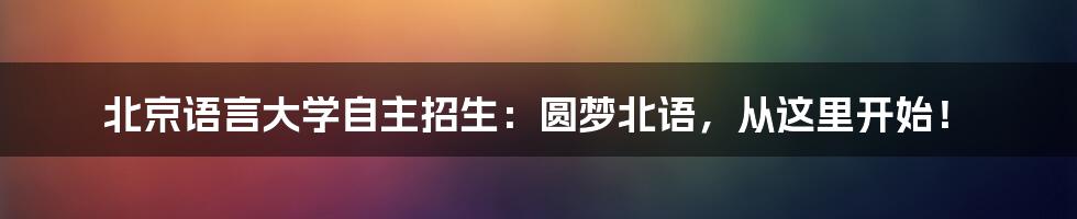 北京语言大学自主招生：圆梦北语，从这里开始！