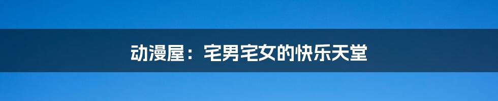 动漫屋:宅男宅女的快乐天堂