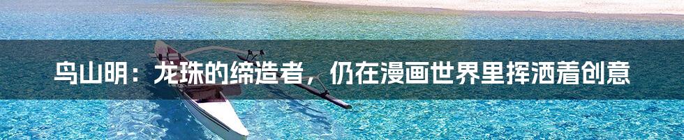 鸟山明:龙珠的缔造者,仍在漫画世界里挥洒着创意