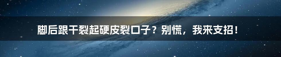 脚后跟干裂起硬皮裂口子?别慌,我来支招!