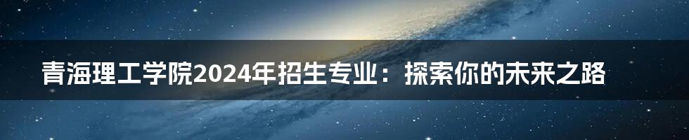 青海理工学院2024年招生专业:探索你的未来之路