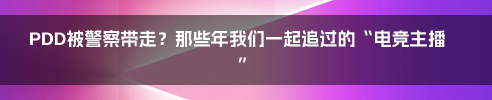 PDD被警察带走?那些年我们一起追过的“电竞主播”