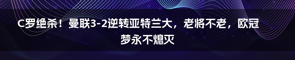 C罗绝杀!曼联3-2逆转亚特兰大,老将不老,欧冠梦永不熄灭