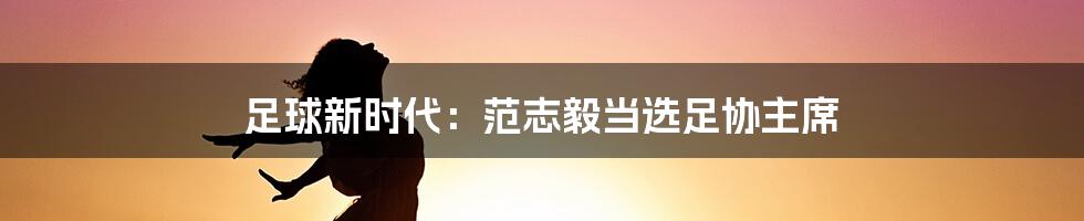 足球新时代:范志毅当选足协主席