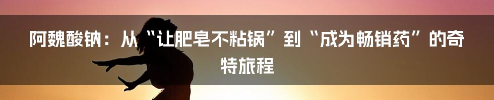 阿魏酸钠:从“让肥皂不粘锅”到“成为畅销药”的奇特旅程