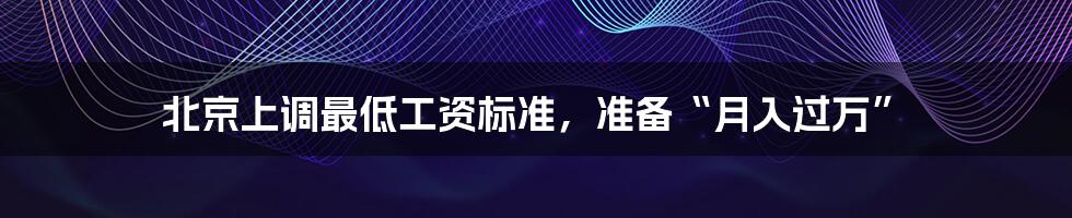 北京上调最低工资标准,准备“月入过万”