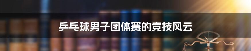 乒乓球男子团体赛的竞技风云