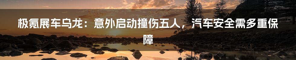 极氪展车乌龙:意外启动撞伤五人,汽车安全需多重保障