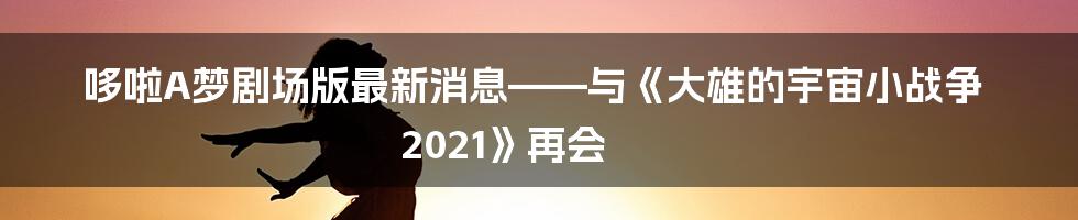 哆啦A梦剧场版最新消息——与《大雄的宇宙小战争 2021》再会