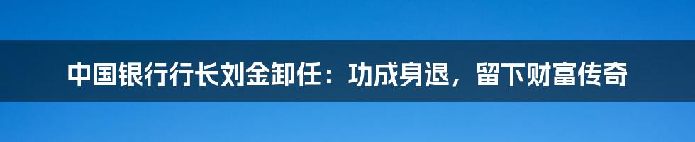中国银行行长刘金卸任：功成身退，留下财富传奇