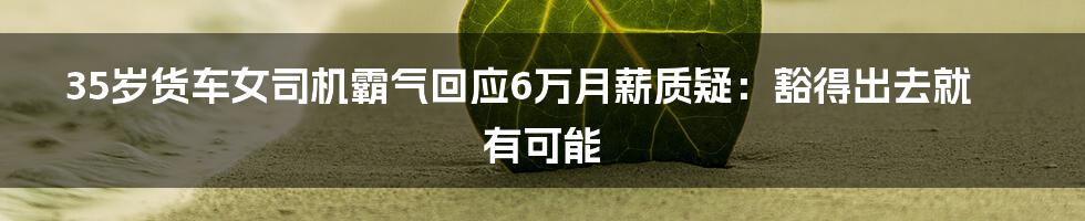 35岁货车女司机霸气回应6万月薪质疑:豁得出去就有可能
