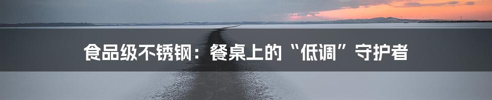 食品级不锈钢:餐桌上的“低调”守护者