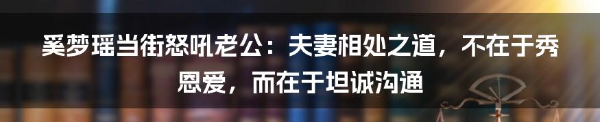 奚梦瑶当街怒吼老公:夫妻相处之道,不在于秀恩爱,而在于坦诚沟通