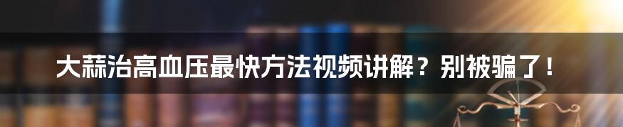 大蒜治高血压最快方法视频讲解？别被骗了！