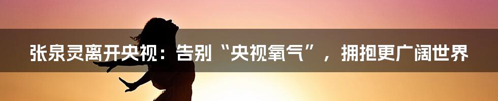 张泉灵离开央视:告别“央视氧气”,拥抱更广阔世界