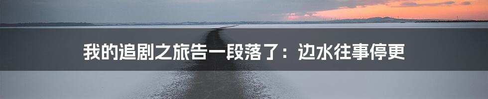 我的追剧之旅告一段落了：边水往事停更
