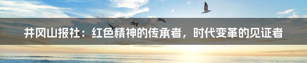 井冈山报社:红色精神的传承者,时代变革的见证者